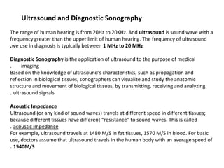 Ultrasound and Diagnostic Sonography
 
The range of human hearing is from 20Hz to 20KHz. And ultrasound is sound wave with a
frequency greater than the upper limit of human hearing. The frequency of ultrasound
we use in diagnosis is typically between 1 MHz to 20 MHz.
 
Diagnostic Sonography is the application of ultrasound to the purpose of medical
imaging.      
Based on the knowledge of ultrasound’s characteristics, such as propagation and
reflection in biological tissues, sonographers can visualize and study the anatomic
structure and movement of biological tissues, by transmitting, receiving and analyzing
ultrasound signals. 
 
Acoustic Impedance
Ultrasound (or any kind of sound waves) travels at different speed in different tissues;
because different tissues have different “resistance” to sound waves. This is called
acoustic impedance. 
For example, ultrasound travels at 1480 M/S in fat tissues, 1570 M/S in blood. For basic
use, doctors assume that ultrasound travels in the human body with an average speed of
1540M/S.
 
