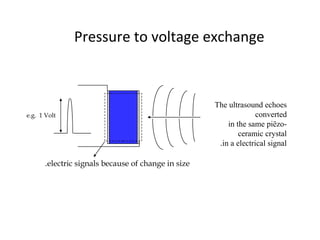 Pressure to voltage exchange
e.g. 1 Volt
The ultrasound echoes
converted
in the same piëzo-
ceramic crystal
in a electrical signal.
electric signals because of change in size.
 