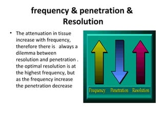 frequency & penetration &
Resolution
• The attenuation in tissue
increase with frequency,
therefore there is always a
dilemma between
resolution and penetration .
the optimal resolution is at
the highest frequency, but
as the frequency increase
the penetration decrease
 