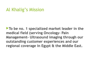 Al Khalig’s Mission
To be no. 1 specialized market leader in the
medical field (serving Oncology- Pain
Management- Ultrasound imaging through our
outstanding customer experiences and our
regional coverage in Egypt & the Middle East.
 