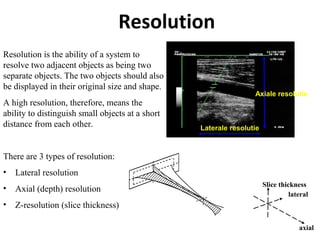 Resolution
Resolution is the ability of a system to
resolve two adjacent objects as being two
separate objects. The two objects should also
be displayed in their original size and shape.
A high resolution, therefore, means the
ability to distinguish small objects at a short
distance from each other.
There are 3 types of resolution:
• Lateral resolution
• Axial (depth) resolution
• Z-resolution (slice thickness)
lateral
axial
Slice thickness
Axiale resolutie
Laterale resolutie
 