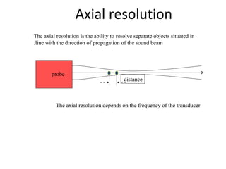 Axial resolution
The axial resolution is the ability to resolve separate objects situated in
line with the direction of propagation of the sound beam.
probe
distance
The axial resolution depends on the frequency of the transducer
 
