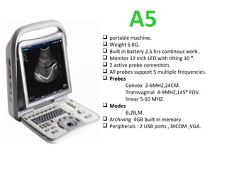 A5 portable machine.
 Weight 6 KG.
 Built in battery 2.5 hrs continous work .
 Monitor 12 inch LED with tilting 30 ⁰.
 2 active probe connectors.
 All probes support 5 multiple frequencies.
 Probes
Convex 2-6MHZ,24CM.
Transvaginal 4-9MHZ,145⁰ FOV.
linear 5-10 MHZ.
 Modes
B,2B,M.
 Archiving 4GB built in memory.
 Peripherals : 2 USB ports , DICOM ,VGA.
 