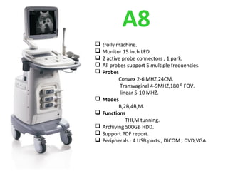 A8
 trolly machine.
 Monitor 15 inch LED.
 2 active probe connectors , 1 park.
 All probes support 5 multiple frequencies.
 Probes
Convex 2-6 MHZ,24CM.
Transvaginal 4-9MHZ,180 ⁰ FOV.
linear 5-10 MHZ.
 Modes
B,2B,4B,M.
 Functions
THI,M tunning.
 Archiving 500GB HDD.
 Support PDF report.
 Peripherals : 4 USB ports , DICOM , DVD,VGA.
 