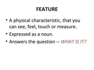 FEATURE
• A physical characteristic, that you
can see, feel, touch or measure.
• Expressed as a noun.
• Answers the question -- WHAT IS IT?
 
