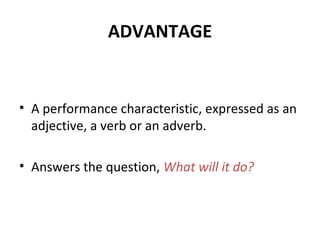 ADVANTAGE
• A performance characteristic, expressed as an
adjective, a verb or an adverb.
• Answers the question, What will it do?
 