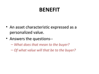 BENEFIT
• An asset characteristic expressed as a
personalized value.
• Answers the questions--
– What does that mean to the buyer?
– Of what value will that be to the buyer?
 