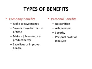 TYPES OF BENEFITS
• Company benefits
– Make or save money
– Save or make better use
of time
– Make a job easier or a
product better
– Save lives or improve
health.
• Personal Benefits
– Recognition
– Achievement
– Security
– Personal profit or
pleasure
 