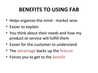 BENEFITS TO USING FAB
• Helps organize the mind - market wise
• Easier to explain
• You think about their needs and how my
product or service will fulfill them
• Easier for the customer to understand
• The advantage backs up the feature
• Forces you to get to the benefit
 