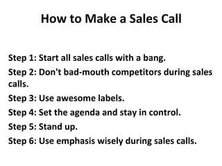How to Make a Sales Call
Step 1: Start all sales calls with a bang.
Step 2: Don't bad-mouth competitors during sales
calls.
Step 3: Use awesome labels.
Step 4: Set the agenda and stay in control.
Step 5: Stand up.
Step 6: Use emphasis wisely during sales calls.
 