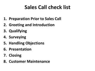 Sales Call check list
1. Preparation Prior to Sales Call
2. Greeting and Introduction
3. Qualifying
4. Surveying
5. Handling Objections
6. Presentation
7. Closing
8. Customer Maintenance
 