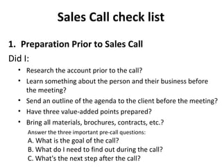Sales Call check list
1. Preparation Prior to Sales Call
Did I:
• Research the account prior to the call?
• Learn something about the person and their business before
the meeting?
• Send an outline of the agenda to the client before the meeting?
• Have three value-added points prepared?
• Bring all materials, brochures, contracts, etc.?
Answer the three important pre-call questions:
A. What is the goal of the call?
B. What do I need to find out during the call?
C. What's the next step after the call?
 