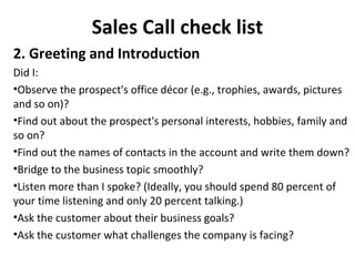 Sales Call check list
2. Greeting and Introduction
Did I:
•Observe the prospect's office décor (e.g., trophies, awards, pictures
and so on)?
•Find out about the prospect's personal interests, hobbies, family and
so on?
•Find out the names of contacts in the account and write them down?
•Bridge to the business topic smoothly?
•Listen more than I spoke? (Ideally, you should spend 80 percent of
your time listening and only 20 percent talking.)
•Ask the customer about their business goals?
•Ask the customer what challenges the company is facing?
 