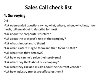 Sales Call check list
4. Surveying
Did I:
•Ask open-ended questions (who, what, where, when, why, how, how
much, tell me about it, describe for me)?
•Ask about the corporate structure?
•Ask about the prospect's role at the company?
•Ask what's important to them?
•Ask what's interesting to them and then focus on that?
•Ask what risks they perceive?
•Ask how we can help solve their problems?
•Ask what they think about our company?
•Ask what they like and dislike about their current vendor?
•Ask how industry trends are affecting them?
 