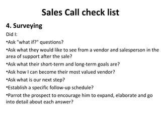 Sales Call check list
4. Surveying
Did I:
•Ask "what if?" questions?
•Ask what they would like to see from a vendor and salesperson in the
area of support after the sale?
•Ask what their short-term and long-term goals are?
•Ask how I can become their most valued vendor?
•Ask what is our next step?
•Establish a specific follow-up schedule?
•Parrot the prospect to encourage him to expand, elaborate and go
into detail about each answer?
 