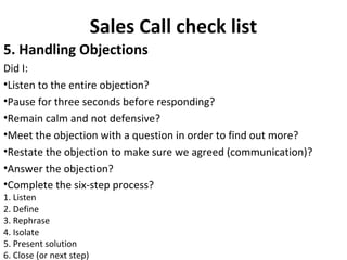 Sales Call check list
5. Handling Objections
Did I:
•Listen to the entire objection?
•Pause for three seconds before responding?
•Remain calm and not defensive?
•Meet the objection with a question in order to find out more?
•Restate the objection to make sure we agreed (communication)?
•Answer the objection?
•Complete the six-step process?
1. Listen
2. Define
3. Rephrase
4. Isolate
5. Present solution
6. Close (or next step)
 