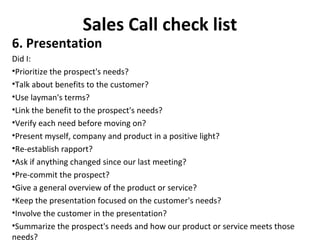 Sales Call check list
6. Presentation
Did I:
•Prioritize the prospect's needs?
•Talk about benefits to the customer?
•Use layman's terms?
•Link the benefit to the prospect's needs?
•Verify each need before moving on?
•Present myself, company and product in a positive light?
•Re-establish rapport?
•Ask if anything changed since our last meeting?
•Pre-commit the prospect?
•Give a general overview of the product or service?
•Keep the presentation focused on the customer's needs?
•Involve the customer in the presentation?
•Summarize the prospect's needs and how our product or service meets those
needs?
 