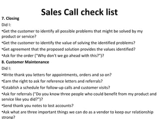 Sales Call check list7. Closing
Did I:
•Get the customer to identify all possible problems that might be solved by my
product or service?
•Get the customer to identify the value of solving the identified problems?
•Get agreement that the proposed solution provides the values identified?
•Ask for the order ("Why don't we go ahead with this?")?
8. Customer Maintenance
Did I:
•Write thank you letters for appointments, orders and so on?
•Earn the right to ask for reference letters and referrals?
•Establish a schedule for follow-up calls and customer visits?
•Ask for referrals ("Do you know three people who could benefit from my product and
service like you did?")?
•Send thank you notes to lost accounts?
•Ask what are three important things we can do as a vendor to keep our relationship
strong?
 