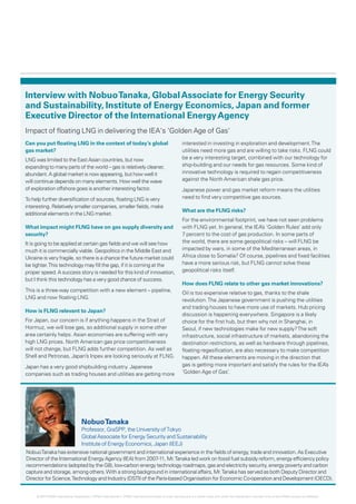 Interview with NobuoTanaka, GlobalAssociate for Energy Security
and Sustainability, Institute of Energy Economics, Japan and former
Executive Director of the International EnergyAgency
Impact of floating LNG in delivering the IEA's 'Golden Age of Gas'
Can you put floating LNG in the context of today’s global
gas market?
LNG was limited to the EastAsian countries, but now
expanding to many parts of the world – gas is relatively cleaner,
abundant.A global market is now appearing, but how well it
will continue depends on many elements. How well the wave
of exploration offshore goes is another interesting factor.
To help further diversification of sources, floating LNG is very
interesting. Relatively smaller companies, smaller fields, make
additional elements in the LNG market.
What impact might FLNG have on gas supply diversity and
security?
It is going to be applied at certain gas fields and we will see how
much it is commercially viable. Geopolitics in the Middle East and
Ukraine is very fragile, so there is a chance the future market could
be tighter.This technology may fill the gap, if it is coming at the
proper speed. A success story is needed for this kind of innovation,
but I think this technology has a very good chance of success.
This is a three-way competition with a new element – pipeline,
LNG and now floating LNG.
How is FLNG relevant to Japan?
For Japan, our concern is if anything happens in the Strait of
Hormuz, we will lose gas, so additional supply in some other
area certainly helps. Asian economies are suffering with very
high LNG prices. North American gas price competitiveness
will not change, but FLNG adds further competition. As well as
Shell and Petronas, Japan’s Inpex are looking seriously at FLNG.
Japan has a very good shipbuilding industry. Japanese
companies such as trading houses and utilities are getting more
interested in investing in exploration and development.The
utilities need more gas and are willing to take risks. FLNG could
be a very interesting target, combined with our technology for
ship-building and our needs for gas resources. Some kind of
innovative technology is required to regain competitiveness
against the North American shale gas price.
Japanese power and gas market reform means the utilities
need to find very competitive gas sources.
What are the FLNG risks?
For the environmental footprint, we have not seen problems
with FLNG yet. In general, the IEA’s ‘Golden Rules’ add only
7 percent to the cost of gas production. In some parts of
the world, there are some geopolitical risks – will FLNG be
impacted by wars, in some of the Mediterranean areas, in
Africa close to Somalia? Of course, pipelines and fixed facilities
have a more serious risk, but FLNG cannot solve these
geopolitical risks itself.
How does FLNG relate to other gas market innovations?
Oil is too expensive relative to gas, thanks to the shale
revolution.The Japanese government is pushing the utilities
and trading houses to have more use of markets. Hub pricing
discussion is happening everywhere. Singapore is a likely
choice for the first hub, but then why not in Shanghai, in
Seoul, if new technologies make for new supply?The soft
infrastructure, social infrastructure of markets, abandoning the
destination restrictions, as well as hardware through pipelines,
floating regasification, are also necessary to make competition
happen. All these elements are moving in the direction that
gas is getting more important and satisfy the rules for the IEA’s
‘Golden Age of Gas’.
NobuoTanaka
Professor, GraSPP, the University of Tokyo
GlobalAssociate for Energy Security and Sustainability
Institute of Energy Economics, Japan (IEEJ)
NobuoTanaka has extensive national government and international experience in the fields of energy, trade and innovation.As Executive
Director of the International EnergyAgency (IEA) from 2007-11, Mr.Tanaka led work on fossil fuel subsidy reform, energy efficiency policy
recommendations (adopted by the G8), low-carbon energy technology roadmaps, gas and electricity security, energy poverty and carbon
capture and storage, among others.With a strong background in international affairs, Mr.Tanaka has served as both Deputy Director and
Director for Science,Technology and Industry (DSTI) of the Paris-based Organisation for Economic Co-operation and Development (OECD).
9
© 2014 KPMG International Cooperative (“KPMG International”). KPMG International provides no client services and is a Swiss entity with which the independent member firms of the KPMG network are affiliated.
 