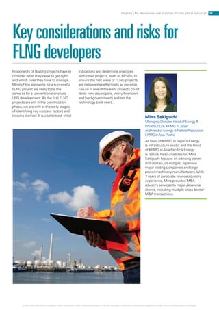 Keyconsiderationsandrisksfor
FLNGdevelopers
Proponents of floating projects have to
consider what they need to get right,
and which risks they have to manage.
Most of the elements for a successful
FLNG project are likely to be the
same as for a conventional onshore
LNG development. As the first FLNG
projects are still in the construction
phase, we are only at the early stages
of identifying key success factors and
lessons learned. It is vital to track initial
indications and determine analogies
with other projects, such as FPSOs, to
ensure the first wave of FLNG projects
are delivered as effectively as possible.
Failure in one of the early projects could
deter new developers, worry financiers
and host governments and set the
technology back years.
Mina Sekiguchi
Managing Director, Head of Energy 
Infrastructure, KPMG in Japan
and Head of Energy  Natural Resources
KPMG inAsia Pacific
As head of KPMG in Japan’s Energy
 Infrastructure sector and the Head
of KPMG in Asia Pacific’s Energy
 Natural Resources sector, Mina
Sekiguchi focuses on advising power
and utilities, oil and gas, Japanese
major trading companies and large
power machinery manufacturers.With
7 years of corporate finance advisory
experience, Mina provided MA
advisory services to major Japanese
clients, including multiple cross-border
MA transactions.
10Floating LNG: Revolution and evolution for the global industry?
© 2014 KPMG International Cooperative (“KPMG International”). KPMG International provides no client services and is a Swiss entity with which the independent member firms of the KPMG network are affiliated.
 
