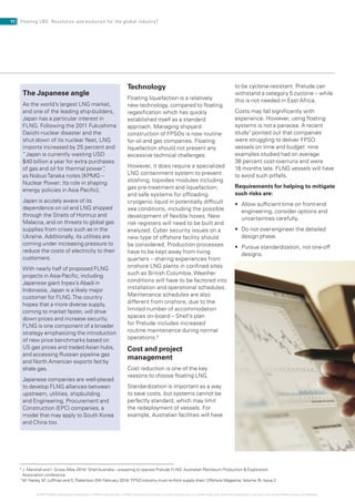 © 2014 KPMG International Cooperative (“KPMG International”). KPMG International provides no client services and is a Swiss entity with which the independent member firms of the KPMG network are affiliated.
Technology
Floating liquefaction is a relatively
new technology, compared to floating
regasification which has quickly
established itself as a standard
approach. Managing shipyard
construction of FPSOs is now routine
for oil and gas companies. Floating
liquefaction should not present any
excessive technical challenges.
However, it does require a specialized
LNG containment system to prevent
sloshing; topsides modules including
gas pre-treatment and liquefaction;
and safe systems for offloading
cryogenic liquid in potentially difficult
sea conditions, including the possible
development of flexible hoses. New
risk registers will need to be built and
analyzed. Cyber security issues on a
new type of offshore facility should
be considered. Production processes
have to be kept away from living
quarters – sharing experiences from
onshore LNG plants in confined sites
such as British Columbia. Weather
conditions will have to be factored into
installation and operational schedules.
Maintenance schedules are also
different from onshore, due to the
limited number of accommodation
spaces on-board – Shell’s plan
for Prelude includes increased
routine maintenance during normal
operations.6
Cost and project
management
Cost reduction is one of the key
reasons to choose floating LNG.
Standardization is important as a way
to save costs, but systems cannot be
perfectly standard, which may limit
the redeployment of vessels. For
example, Australian facilities will have
6
J. Marshall and I. Grose (May 2014) ‘Shell Australia – preparing to operate Prelude FLNG’ Australian Petroleum Production  Exploration
Association conference
7
M. Haney, M. Loffman and S. Robertson (5th February 2014) ‘FPSO industry must re-think supply chain’ Offshore Magazine,Volume 74, Issue 2.
The Japanese angle
As the world’s largest LNG market,
and one of the leading ship-builders,
Japan has a particular interest in
FLNG. Following the 2011 Fukushima
Daiichi nuclear disaster and the
shut-down of its nuclear fleet, LNG
imports increased by 25 percent and
“Japan is currently wasting USD
$40 billion a year for extra purchases
of gas and oil for thermal power”,
as NobuoTanaka notes [KPMG –
Nuclear Power: Its role in shaping
energy policies in Asia Pacific].
Japan is acutely aware of its
dependence on oil and LNG shipped
through the Straits of Hormuz and
Malacca, and on threats to global gas
supplies from crises such as in the
Ukraine. Additionally, its utilities are
coming under increasing pressure to
reduce the costs of electricity to their
customers.
With nearly half of proposed FLNG
projects in Asia-Pacific, including
Japanese giant Inpex’s Abadi in
Indonesia, Japan is a likely major
customer for FLNG.The country
hopes that a more diverse supply,
coming to market faster, will drive
down prices and increase security.
FLNG is one component of a broader
strategy emphasizing the introduction
of new price benchmarks based on
US gas prices and traded Asian hubs,
and accessing Russian pipeline gas
and North American exports fed by
shale gas.
Japanese companies are well-placed
to develop FLNG alliances between
upstream, utilities, shipbuilding
and Engineering, Procurement and
Construction (EPC) companies, a
model that may apply to South Korea
and China too.
to be cyclone-resistant. Prelude can
withstand a category 5 cyclone – while
this is not needed in East Africa.
Costs may fall significantly with
experience. However, using floating
systems is not a panacea. A recent
study7
pointed out that companies
were struggling to deliver FPSO
vessels on time and budget: nine
examples studied had on average
38 percent cost-overruns and were
16 months late. FLNG vessels will have
to avoid such pitfalls.
Requirements for helping to mitigate
such risks are:
•	 	Allow	sufficient	time	on	front-end	
engineering; consider options and
uncertainties carefully.
•	 	Do	not	over-engineer	the	detailed	
design phase.
•	 	Pursue	standardization,	not	one-off	
designs.
11 Floating LNG: Revolution and evolution for the global industry?
 