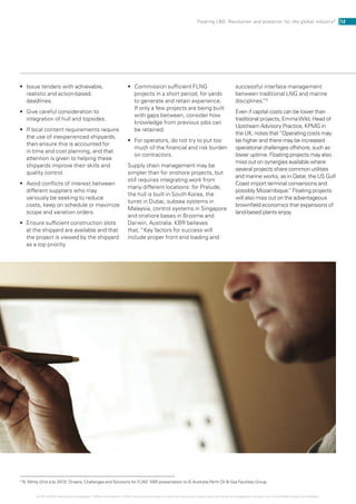 •	 Issue tenders with achievable,
realistic and action-based
deadlines.
•	 Give careful consideration to
integration of hull and topsides.
•	 If local content requirements require
the use of inexperienced shipyards,
then ensure this is accounted for
in time and cost planning, and that
attention is given to helping these
shipyards improve their skills and
quality control.
•	 Avoid conflicts of interest between
different suppliers who may
variously be seeking to reduce
costs, keep on schedule or maximize
scope and variation orders.
•	 Ensure sufficient construction slots
at the shipyard are available and that
the project is viewed by the shipyard
as a top priority.
•	 Commission sufficient FLNG
projects in a short period, for yards
to generate and retain experience.
If only a few projects are being built
with gaps between, consider how
knowledge from previous jobs can
be retained.
•	 For operators, do not try to put too
much of the financial and risk burden
on contractors.
Supply chain management may be
simpler than for onshore projects, but
still requires integrating work from
many different locations: for Prelude,
the hull is built in South Korea, the
turret in Dubai, subsea systems in
Malaysia, control systems in Singapore
and onshore bases in Broome and
Darwin, Australia. KBR believes
that, “Key factors for success will
include proper front end loading and
successful interface management
between traditional LNG and marine
disciplines.”8
Even if capital costs can be lower than
traditional projects, EmmaWild, Head of
Upstream Advisory Practice, KPMG in
the UK, notes that“Operating costs may
be higher and there may be increased
operational challenges offshore, such as
lower uptime. Floating projects may also
miss out on synergies available where
several projects share common utilities
and marine works, as in Qatar, the US Gulf
Coast import terminal conversions and
possibly Mozambique.” Floating projects
will also miss out on the advantageous
brownfield economics that expansions of
land-based plants enjoy.
12Floating LNG: Revolution and evolution for the global industry?
© 2014 KPMG International Cooperative (“KPMG International”). KPMG International provides no client services and is a Swiss entity with which the independent member firms of the KPMG network are affiliated.
8
N.White (2nd July 2013) ‘Drivers, Challenges and Solutions for FLNG’ KBR presentation to IE Australia Perth Oil  Gas Facilities Group
 