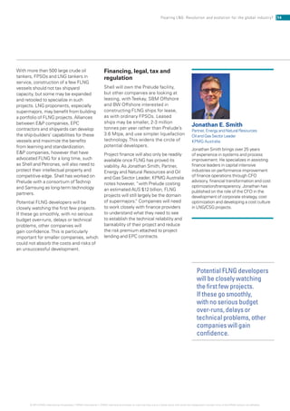 Potential FLNG developers
will be closely watching
the first few projects.
If these go smoothly,
with no serious budget
over-runs, delays or
technical problems, other
companies will gain
confidence.
With more than 500 large crude oil
tankers, FPSOs and LNG tankers in
service, construction of a few FLNG
vessels should not tax shipyard
capacity, but some may be expanded
and retooled to specialize in such
projects. LNG proponents, especially
supermajors, may benefit from building
a portfolio of FLNG projects. Alliances
between EP companies, EPC
contractors and shipyards can develop
the ship-builders’ capabilities for these
vessels and maximize the benefits
from learning and standardization.
EP companies, however that have
advocated FLNG for a long time, such
as Shell and Petronas, will also need to
protect their intellectual property and
competitive edge. Shell has worked on
Prelude with a consortium ofTechnip
and Samsung as long-term technology
partners.
Potential FLNG developers will be
closely watching the first few projects.
If these go smoothly, with no serious
budget over-runs, delays or technical
problems, other companies will
gain confidence.This is particularly
important for smaller companies, which
could not absorb the costs and risks of
an unsuccessful development.
Financing, legal, tax and
regulation
Shell will own the Prelude facility,
but other companies are looking at
leasing, withTeekay, SBM Offshore
and BW Offshore interested in
constructing FLNG ships for lease,
as with ordinary FPSOs. Leased
ships may be smaller, 2-3 million
tonnes per year rather than Prelude’s
3.6 Mtpa, and use simpler liquefaction
technology.This widens the circle of
potential developers.
Project finance will also only be readily
available once FLNG has proved its
viability. As Jonathan Smith, Partner,
Energy and Natural Resources and Oil
and Gas Sector Leader, KPMG Australia
notes however, “with Prelude costing
an estimated AUS $12 billion, FLNG
projects will still largely be the domain
of supermajors.” Companies will need
to work closely with finance providers
to understand what they need to see
to establish the technical reliability and
bankability of their project and reduce
the risk premium attached to project
lending and EPC contracts.
Jonathan E. Smith
Partner, Energy and Natural Resources
Oil and Gas Sector Leader
KPMG Australia
Jonathan Smith brings over 25 years
of experience in systems and process
improvement. He specializes in assisting
finance leaders in capital intensive
industries on performance improvement
of finance operations through CFO
advisory, financial transformation and cost
optimization/transparency. Jonathan has
published on the role of the CFO in the
development of corporate strategy, cost
optimization and developing a cost culture
in LNG/CSG projects.
14Floating LNG: Revolution and evolution for the global industry?
© 2014 KPMG International Cooperative (“KPMG International”). KPMG International provides no client services and is a Swiss entity with which the independent member firms of the KPMG network are affiliated.
 