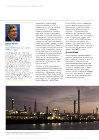 Roddy Adams, Head of ASPAC
Infrastructure Markets, KPMG in
Singapore, points out that chartering
arrangements for FLNG vessels,
where the project owner chooses to
lease rather than own, may draw on
experience from floating regasification.
“Issues include the commencement of
hire, the compensation regime, force
majeure, terms of mooring and specific
marine law issues e.g. salvage and class
of vessel.Vessels are often financed on a
structured lease basis, while the overall
project is often financed on a standard
non-recourse basis. This can lead to a
complicated intercreditor arrangement
and a potential ranking of securities.
On the face of it, these assets are
re-deployable, but this is often heavily
restricted by the rigid nature of ship
financing models.”
The status of FLNG plants may raise
complicated questions for taxation, cost
and price allocation and transfer pricing,
particularly in a federal system such as
Australia or Brazil.These issues would be
even more complex for cross-border LNG
projects such as those proposed between
Israel and Cyprus or inWest Africa.
As with FPSOs, floating LNG vessels
may be classified either as ships or
as production installations or even
as both during different stages of
the project.This means different
regulations and standards will apply,
making compliance more complicated.
It will be important to engage early
on – not only with the EP regulator
of the host country, but also with
tax authorities, coastguard, shipping
certification bodies, insurers and others
to understand and agree how they will
regard a floating LNG vessel.
Stakeholders
FLNG potentially offers advantages in
managing stakeholders. By placing the
bulk of the project offshore, it reduces
the chance for conflict with local
landowners and indigenous peoples
and avoids the onshore environmental
footprint. It may also make for easier
labor and community relations by
avoiding influxes of highly-paid workers
into rural or remote areas. In addition,
it makes the project less accessible to
criminal or militant groups.
9
‘FLNG’s Hard Sell’ (25th September 2013), Petroleum Economist
RoddyAdams
Partner
Head ofASPAC Infrastructure Markets
KPMG in Singapore
Including over 20 years of banking
experience in the infrastructure sector,
Roddy Adams was formerly the Global
Head of Infrastructure  Energy and
the Head of Equity  Projects at two
major Australian financial institutions.
A developer of power projects with a
large hydro electric company, he has
also closed multiple global project
finance transactions as a sponsor,
adviser, equity investor, lender and bond
underwriter, bringing his significant
knowledge and experience of debt and
equity markets to his role.
15 Floating LNG: Revolution and evolution for the global industry?
© 2014 KPMG International Cooperative (“KPMG International”). KPMG International provides no client services and is a Swiss entity with which the independent member firms of the KPMG network are affiliated.
 
