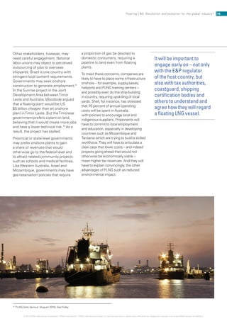10
‘FLNG Gets Serious’ (August 2010), GasToday
Other stakeholders, however, may
need careful engagement. National
labor unions may object to perceived
outsourcing of jobs to overseas
shipyards: Brazil is one country with
stringent local content requirements.
Governments may seek onshore
construction to generate employment.9
In the Sunrise project in the Joint
Development Area betweenTimor
Leste and Australia, Woodside argued
that a floating plant would be US
$5 billion cheaper than an onshore
plant inTimor Leste. But theTimorese
government prefers a plant on land,
believing that it would create more jobs
and have a lower technical risk.10
As a
result, the project has stalled.
Provincial or state-level governments
may prefer onshore plants to gain
a share of revenues that would
otherwise go to the federal level and
to attract related community projects
such as schools and medical facilities.
Like Western Australia, Israel and
Mozambique, governments may have
gas reservation policies that require
a proportion of gas be devoted to
domestic consumers, requiring a
pipeline to land even from floating
plants.
To meet these concerns, companies are
likely to have to place some infrastructure
onshore – for example, supply bases,
heliports and FLNG training centers –
and possibly even do the ship-building
in-country, requiring upskilling of local
yards. Shell, for instance, has stressed
that 70 percent of annual operating
costs will be spent in Australia,
with policies to encourage local and
indigenous suppliers. Proponents will
have to commit to local employment
and education, especially in developing
countries such as Mozambique and
Tanzania which are trying to build a skilled
workforce.They will have to articulate a
clear case that lower costs – and indeed
projects going ahead that would not
otherwise be economically viable –
mean higher tax revenues. And they will
have to explain convincingly, the other
advantages of FLNG such as reduced
environmental impact.
It will be important to
engage early on – not only
with the EP regulator
of the host country, but
also with tax authorities,
coastguard, shipping
certification bodies and
others to understand and
agree how they will regard
a floating LNG vessel.
16Floating LNG: Revolution and evolution for the global industry?
© 2014 KPMG International Cooperative (“KPMG International”). KPMG International provides no client services and is a Swiss entity with which the independent member firms of the KPMG network are affiliated.
 