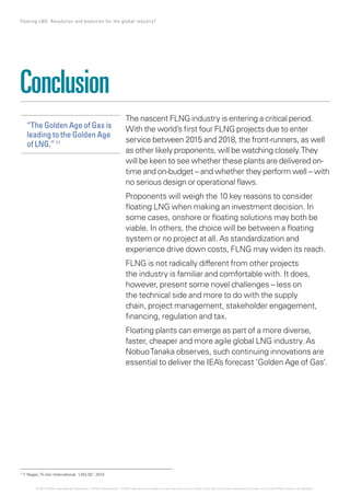 The nascent FLNG industry is entering a critical period.
With the world’s first four FLNG projects due to enter
service between 2015 and 2018, the front-runners, as well
as other likely proponents, will be watching closely.They
will be keen to see whether these plants are delivered on-
time and on-budget – and whether they perform well – with
no serious design or operational flaws.
Proponents will weigh the 10 key reasons to consider
floating LNG when making an investment decision. In
some cases, onshore or floating solutions may both be
viable. In others, the choice will be between a floating
system or no project at all. As standardization and
experience drive down costs, FLNG may widen its reach.
FLNG is not radically different from other projects
the industry is familiar and comfortable with. It does,
however, present some novel challenges – less on
the technical side and more to do with the supply
chain, project management, stakeholder engagement,
financing, regulation and tax.
Floating plants can emerge as part of a more diverse,
faster, cheaper and more agile global LNG industry. As
NobuoTanaka observes, such continuing innovations are
essential to deliver the IEA’s forecast ‘Golden Age of Gas’.
Conclusion
“The Golden Age of Gas is
leading to the Golden Age
of LNG.” 11
11
T. Regan,Tri-Zen International, 'LNG 50', 2014.
17 Floating LNG: Revolution and evolution for the global industry?
© 2014 KPMG International Cooperative (“KPMG International”). KPMG International provides no client services and is a Swiss entity with which the independent member firms of the KPMG network are affiliated.
 