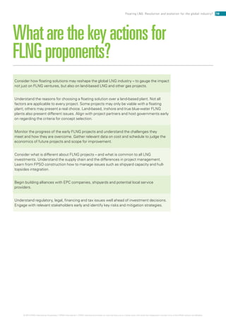 Whatarethekeyactionsfor
FLNGproponents?
Consider how floating solutions may reshape the global LNG industry – to gauge the impact
not just on FLNG ventures, but also on land-based LNG and other gas projects.
Understand the reasons for choosing a floating solution over a land-based plant. Not all
factors are applicable to every project. Some projects may only be viable with a floating
plant; others may present a real choice. Land-based, inshore and true blue-water FLNG
plants also present different issues. Align with project partners and host governments early
on regarding the criteria for concept selection.
Monitor the progress of the early FLNG projects and understand the challenges they
meet and how they are overcome. Gather relevant data on cost and schedule to judge the
economics of future projects and scope for improvement.
Consider what is different about FLNG projects – and what is common to all LNG
investments. Understand the supply chain and the differences in project management.
Learn from FPSO construction how to manage issues such as shipyard capacity and hull-
topsides integration.
Begin building alliances with EPC companies, shipyards and potential local service
providers.
Understand regulatory, legal, financing and tax issues well ahead of investment decisions.
Engage with relevant stakeholders early and identify key risks and mitigation strategies.
18Floating LNG: Revolution and evolution for the global industry?
© 2014 KPMG International Cooperative (“KPMG International”). KPMG International provides no client services and is a Swiss entity with which the independent member firms of the KPMG network are affiliated.
 
