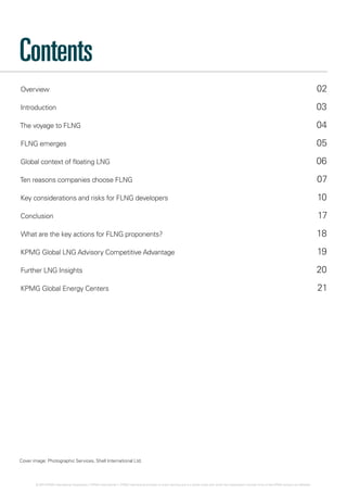 Overview 02
Introduction 03
The voyage to FLNG 04
FLNG emerges 05
Global context of floating LNG 06
Ten reasons companies choose FLNG 07
Key considerations and risks for FLNG developers 10
Conclusion 17
What are the key actions for FLNG proponents? 18
KPMG Global LNG Advisory Competitive Advantage19
Further LNG Insights20
KPMG Global Energy Centers21
Contents
Cover image: Photographic Services, Shell International Ltd.
© 2014 KPMG International Cooperative (“KPMG International”). KPMG International provides no client services and is a Swiss entity with which the independent member firms of the KPMG network are affiliated.
 