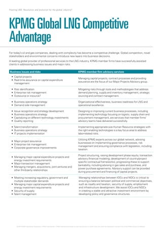 For today’s oil and gas companies, dealing with complexity has become a competitive challenge. Global competition, novel
stakeholders and environmental concerns introduce new layers into business decisions.
A leading global provider of professional services to the LNG industry, KPMG member firms have successfully assisted
clients in addressing business issues and major risks.
KPMGGlobalLNGCompetitive
Advantage
Business issues and risks KPMG member firm advisory services
•	
•	
Capital	projects
	Real-time	assurance	
management
on	capital	expenditure	
Managing capital projects, contract processes and providing
assurance are the focus of our Major Projects Advisory group.
•	
•	
•	
Risk	identification
Enterprise	risk	management
Outsource	or	insource?
Mitigating risks through tools and methodologies that address
demand planning, supply and inventory management, strategic
sourcing and contract management.
•	
•	
Business	operations	strategy
Demand	side	management
Organizational effectiveness, business readiness for LNG and
operational excellence.
•	
•	
•	
•	
Issue	recognition	and	strategy	development
Business	operations	strategy
Capitalizing	on	different	technology	investments
Quality	reporting
Designing or improving current business processes, including
implementing technology focusing on logistic, supply chain and
procurement management, are services that member firms’
advisory teams have delivered successfully.
•	
•	
•	
Talent	transformation
Business	operations	strategy
IT	projects	implementation
Implementing appropriate size Human Resource strategies with
the right enabling technologies is a key focus area to address
labor-related risks.
•	
•	
•	
Major	project	assurance
Enterprise	risk	management
Corporate	governance	improvements
Utilizing KPMG experts across our global network, advising
businesses on implementing governance processes, risk
management and ensuring compliance with legislation, including
taxation.
•	
•	
•	
	Managing	major	capital	expenditure	projects	and	
energy investment requirements
Major	transaction	management
	Managing	mergers,	acquisitions,	joint	ventures	and	
other third-party relationships
Project structuring, raising development phase equity, transaction
advisory (financial modeling; development of country/project
specific contractual frameworks), progressing these to support
bankability, including advising in gas sales and purchase, and
power purchase agreements. Advisory support can be provided
during procurement and financing of capital projects.
•	
•	
•	
•	
	Meeting	increasing	regulatory,	government	and	
multiple stakeholder demands
	Managing	major	capital	expenditure	projects	and	
energy investment requirements
Security	of	supply
Talent	management
Managing relationships between IOCs and NOCs is critical to
ensuring a balance between political and commercial objectives,
such as royalty and taxation, security of supply, employment
and infrastructure development. We assist IOCs and NOCs
in creating a stable and attractive investment environment by
developing policy and governance structures.
19 Floating LNG: Revolution and evolution for the global industry?
© 2014 KPMG International Cooperative (“KPMG International”). KPMG International provides no client services and is a Swiss entity with which the independent member firms of the KPMG network are affiliated.
 