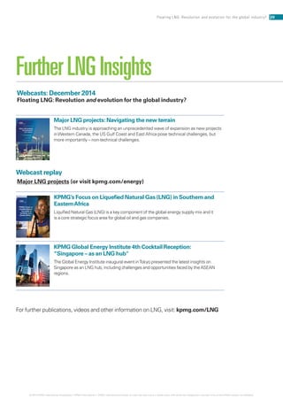 Webcasts: December 2014
Floating LNG: Revolution and evolution for the global industry?
Webcast replay
Major LNG projects (or visit kpmg.com/energy)
KPMG’s African
Diversiﬁed
Industrial
Sector
kpmg.co.za
KPMG’s Focus on
Liquiﬁed Natural
Gas (LNG) in
Southern and
Eastern Africa
kpmg.com
Major LNG projects: Navigating the new terrain
The LNG industry is approaching an unprecedented wave of expansion as new projects
inWestern Canada, the US Gulf Coast and East Africa pose technical challenges, but
more importantly – non-technical challenges.
KPMG’s Focus on Liquefied Natural Gas (LNG) in Southern and
EasternAfrica
Liquified Natural Gas (LNG) is a key component of the global energy supply mix and it
is a core strategic focus area for global oil and gas companies.
KPMG Global Energy Institute 4th Cocktail Reception:
“Singapore – as an LNG hub
The Global Energy Institute inaugural event inTokyo presented the latest insights on
Singapore as an LNG hub, including challenges and opportunities faced by the ASEAN
regions.
For further publications, videos and other information on LNG, visit: kpmg.com/LNG
FurtherLNGInsights
20Floating LNG: Revolution and evolution for the global industry?
© 2014 KPMG International Cooperative (“KPMG International”). KPMG International provides no client services and is a Swiss entity with which the independent member firms of the KPMG network are affiliated.
 