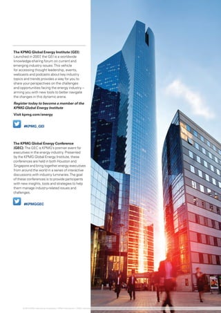 The KPMG Global Energy Institute (GEI):
Launched in 2007, the GEI is a worldwide
knowledge-sharing forum on current and
emerging industry issues.This vehicle
for accessing thought leadership, events,
webcasts and podcasts about key industry
topics and trends provides a way for you to
share your perspectives on the challenges
and opportunities facing the energy industry –
arming you with new tools to better navigate
the changes in this dynamic arena.
Register today to become a member of the
KPMG Global Energy Institute
Visit kpmg.com/energy
The KPMG Global Energy Conference
(GEC): The GEC is KPMG’s premier event for
executives in the energy industry. Presented
by the KPMG Global Energy Institute, these
conferences are held in both Houston and
Singapore and bring together energy executives
from around the world in a series of interactive
discussions with industry luminaries.The goal
of these conferences is to provide participants
with new insights, tools and strategies to help
them manage industry-related issues and
challenges.
#KPMG_GEI
#KPMGGEC
© 2014 KPMG International Cooperative (“KPMG International”). KPMG International provides no client services and is a Swiss entity with which the independent member firms of the KPMG network are affiliated.
 
