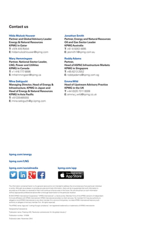 Contact us
Hilda Mulock Houwer
Partner and GlobalAdvisory Leader
Energy  Natural Resources
KPMG in Qatar
T: +974 44576444
E: hildamulockhouwer@kpmg.com
Mary Hemmingsen
Partner, National Sector Leader,
LNG, Power and Utilities
KPMG in Canada
T: +1 416 777 8896
E: mhemmingsen@kpmg.ca
Mina Sekiguchi
Managing Director, Head of Energy 
Infrastructure, KPMG in Japan and
Head of Energy  Natural Resources
KPMG inAsia Pacific
T: +81335485555
E: mina.sekiguchi@jp.kpmg.com
Jonathan Smith
Partner, Energy and Natural Resources
Oil and Gas Sector Leader
KPMGAustralia
T: +61 8 9263 4895
E: jesmith1@kpmg.com.au
RoddyAdams
Partner,
Head ofASPAC Infrastructure Markets
KPMG in Singapore
T: +65 6213 2552
E: roddyadams@kpmg.com.sg
EmmaWild
Head of UpstreamAdvisory Practice
KPMG in the UK
T: +44 (0)20 7311 6008
E: emma.j.wild@kpmg.co.uk
The information contained herein is of a general nature and is not intended to address the circumstances of any particular individual
or entity. Although we endeavor to provide accurate and timely information, there can be no guarantee that such information is
accurate as of the date it is received or that it will continue to be accurate in the future. No one should act on such information
without appropriate professional advice after a thorough examination of the particular situation.
© 2014 KPMG International Cooperative (“KPMG International”), a Swiss entity. Member firms of the KPMG network of independent
firms are affiliated with KPMG International. KPMG International provides no client services. No member firm has any authority to
obligate or bind KPMG International or any other member firm vis-à-vis third parties, nor does KPMG International have any such
authority to obligate or bind any member firm. All rights reserved.
The KPMG name, logo and “cutting through complexity” are registered trademarks or trademarks of KPMG International.
Designed by Evalueserve.
Publication name: Floating LNG: Revolution and evolution for the global industry?
Publication number: 131838
Publication date: November 2014
kpmg.com/energy
kpmg.com/LNG
kpmg.com/socialmedia kpmg.com/app
 