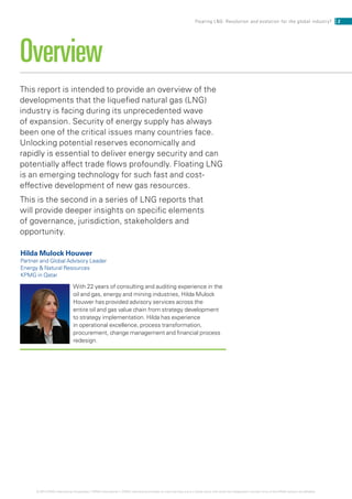 This report is intended to provide an overview of the
developments that the liquefied natural gas (LNG)
industry is facing during its unprecedented wave
of expansion. Security of energy supply has always
been one of the critical issues many countries face.
Unlocking potential reserves economically and
rapidly is essential to deliver energy security and can
potentially affect trade flows profoundly. Floating LNG
is an emerging technology for such fast and cost-
effective development of new gas resources.
This is the second in a series of LNG reports that
will provide deeper insights on specific elements
of governance, jurisdiction, stakeholders and
opportunity.
Overview
Hilda Mulock Houwer
Partner and Global Advisory Leader
Energy  Natural Resources
KPMG in Qatar
With 22 years of consulting and auditing experience in the
oil and gas, energy and mining industries, Hilda Mulock
Houwer has provided advisory services across the
entire oil and gas value chain from strategy development
to strategy implementation. Hilda has experience
in operational excellence, process transformation,
procurement, change management and financial process
redesign.
2Floating LNG: Revolution and evolution for the global industry?
© 2014 KPMG International Cooperative (“KPMG International”). KPMG International provides no client services and is a Swiss entity with which the independent member firms of the KPMG network are affiliated.
 