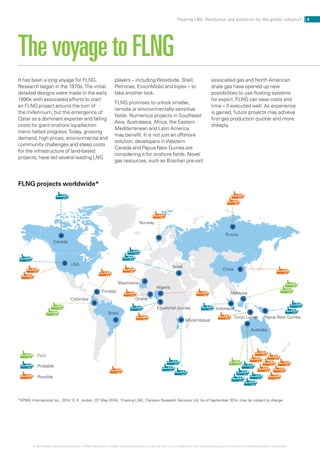 It has been a long voyage for FLNG.
Research began in the 1970s.The initial
detailed designs were made in the early
1990s with associated efforts to start
an FLNG project around the turn of
the millennium, but the emergence of
Qatar as a dominant exporter and falling
costs for giant onshore liquefaction
trains halted progress.Today, growing
demand, high prices, environmental and
community challenges and steep costs
for the infrastructure of land-based
projects, have led several leading LNG
players – includingWoodside, Shell,
Petronas, ExxonMobil and Inpex – to
take another look.
FLNG promises to unlock smaller,
remote or environmentally-sensitive
fields. Numerous projects in Southeast
Asia, Australasia, Africa, the Eastern
Mediterranean and Latin America
may benefit. It is not just an offshore
solution; developers inWestern
Canada and Papua New Guinea are
considering it for onshore fields. Novel
gas resources, such as Brazilian pre-salt
associated gas and North American
shale gas have opened up new
possibilities to use floating systems
for export. FLNG can save costs and
time – if executed well. As experience
is gained, future projects may achieve
first gas production quicker and more
cheaply.
The voyage to FLNG
Firm
Probable
Possible
Israel
Canada
USA
Equatorial Guinea
Colombia
Mozambique
Malaysia
Indonesia
Australia
Papua New Guinea
Trinidad
China
Ghana
Timor Leste
Nigeria
Russia
Mauritania
Brazil
Norway
FLNG projects worldwide*
*KPMG International Inc., 2014; D. K. Jordan, (27 May 2014), ‘Floating LNG’, Clarkson Research Services Ltd. As of September 2014; may be subject to change.
4Floating LNG: Revolution and evolution for the global industry?
© 2014 KPMG International Cooperative (“KPMG International”). KPMG International provides no client services and is a Swiss entity with which the independent member firms of the KPMG network are affiliated.
 