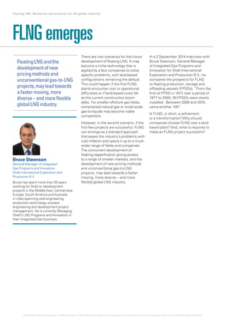 There are two scenarios for the future
development of floating LNG. It may
become a niche technology that is
applied by a few companies to solve
specific problems, with land-based
configurations remaining the default.
This could happen if the first FLNG
plants encounter cost or operational
difficulties or if land-based costs fall
as the current construction boom
ebbs. For smaller offshore gas fields,
compressed natural gas or small-scale
gas-to-liquids may become viable
competitors.
However, in the second scenario, if the
first few projects are successful, FLNG
can emerge as a standard approach
that eases the industry’s problems with
cost inflation and opens it up to a much
wider range of fields and companies.
The concurrent development of
floating regasification giving access
to a range of smaller markets, and the
development of new pricing methods
and unconventional gas-to-LNG
projects, may lead towards a faster-
moving, more diverse – and more
flexible global LNG industry.
In a 2 September 2014 interview with
Bruce Steenson, General Manager
of Integrated Gas Programs and
Innovation for Shell International
Exploration and Production B.V., he
compares the prospects for FLNG
to floating production, storage and
offloading vessels (FPSOs). “From the
first oil FPSO in 1977, over a period of
1977 to 2000, 50 FPSOs were slowly
installed.  Between 2000 and 2010,
came another 100.“
Is FLNG, in short, a refinement
or a transformation? Why should
companies choose FLNG over a land-
based plant? And, what is required to
make an FLNG project successful?
FLNG emerges
Bruce Steenson
General Manager of Integrated
Gas Programs and Innovation
Shell International Exploration and
Production B.V.
Bruce has spent more than 30 years
working for Shell on development
projects in the Middle East, Central Asia,
Europe, South America and Australia
in roles spanning well engineering,
production technology, process
engineering and development project
management. He is currently Managing
Shell’s LNG Programs and Innovation in
their Integrated Gas business.
FloatingLNGandthe
developmentofnew
pricingmethodsand
unconventionalgas-to-LNG
projects,mayleadtowards
afaster-moving,more
diverse–andmoreflexible
globalLNGindustry.
5 Floating LNG: Revolution and evolution for the global industry?
© 2014 KPMG International Cooperative (“KPMG International”). KPMG International provides no client services and is a Swiss entity with which the independent member firms of the KPMG network are affiliated.
 