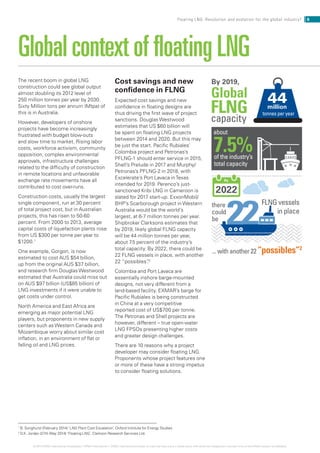 The recent boom in global LNG
construction could see global output
almost doubling its 2012 level of
250 million tonnes per year by 2030.
Sixty Million tons per annum (Mtpa) of
this is in Australia.
However, developers of onshore
projects have become increasingly
frustrated with budget blow-outs
and slow time to market. Rising labor
costs, workforce activism, community
opposition, complex environmental
approvals, infrastructure challenges
related to the difficulty of construction
in remote locations and unfavorable
exchange rate movements have all
contributed to cost over-runs.
Construction costs, usually the largest
single component, run at 30 percent
of total project cost, but in Australian
projects, this has risen to 50-60
percent. From 2000 to 2013, average
capital costs of liquefaction plants rose
from US $300 per tonne per year to
$1200.1
One example, Gorgon, is now
estimated to cost AUS $54 billion,
up from the original AUS $37 billion,
and research firm Douglas Westwood
estimated that Australia could miss out
on AUS $97 billion (US$85 billion) of
LNG investments if it were unable to
get costs under control.
North America and East Africa are
emerging as major potential LNG
players, but proponents in new supply
centers such as Western Canada and
Mozambique worry about similar cost
inflation, in an environment of flat or
falling oil and LNG prices.
Global context of floating LNG
1
B. Songhurst (February 2014) ‘LNG Plant Cost Escalation’, Oxford Institute for Energy Studies
2
D.K. Jordan (27th May 2014) ‘Floating LNG’, Clarkson Research Services Ltd.
Cost savings and new
confidence in FLNG
Expected cost savings and new
confidence in floating designs are
thus driving the first wave of project
sanctions. Douglas Westwood
estimates that US $60 billion will
be spent on floating LNG projects
between 2014 and 2020. But this may
be just the start. Pacific Rubiales’
Colombia project and Petronas’s
PFLNG-1 should enter service in 2015,
Shell’s Prelude in 2017 and Murphy/
Petronas’s PFLNG-2 in 2018, with
Excelerate’s Port Lavaca inTexas
intended for 2019. Perenco’s just-
sanctioned Kribi LNG in Cameroon is
slated for 2017 start-up. ExxonMobil/
BHP’s Scarborough project in Western
Australia would be the world’s
largest, at 6-7 million tonnes per year.
Shipbroker Clarksons estimates that
by 2019, likely global FLNG capacity
will be 44 million tonnes per year,
about 7.5 percent of the industry’s
total capacity. By 2022, there could be
22 FLNG vessels in place, with another
22 “possibles”.2
Colombia and Port Lavaca are
essentially inshore barge-mounted
designs, not very different from a
land-based facility. EXMAR’s barge for
Pacific Rubiales is being constructed
in China at a very competitive
reported cost of US$700 per tonne.
The Petronas and Shell projects are
however, different – true open-water
LNG FPSOs presenting higher costs
and greater design challenges.
There are 10 reasons why a project
developer may consider floating LNG.
Proponents whose project features one
or more of these have a strong impetus
to consider floating solutions.
6Floating LNG: Revolution and evolution for the global industry?
© 2014 KPMG International Cooperative (“KPMG International”). KPMG International provides no client services and is a Swiss entity with which the independent member firms of the KPMG network are affiliated.
there
could
be
capacity
about
7.5%of the industry’s
total capacity
44million
tonnes per year
2022
By 2019,
By
... with another 22 “possibles”2
FLNG vessels
in place
FLNG
Global
 