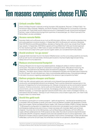 TenreasonscompanieschooseFLNG
Unlock smaller fields
Shell’s 3.6 Mtpa Prelude is relatively small by Australian LNG standards; Petronas’ 1.5 Mtpa FLNG-1 for
the Kanowit field in Sarawak, Malaysia, and Pacific Rubiales’ 0.5 Mtpa plant for La Creciente in Colombia
are smaller still.These fields would unlikely be economic if developed through conventional land-based
facilities. Large oil-fields producing significant quantities of associated gas, as in Brazil’s pre-salt of the
Santos Basin, are also candidates.
Access remote fields
Australian fields such as Browse are as much as 425 kilometers offshore, which would necessitate long
and costly pipelines to onshore locations. In September 2013, the Browse joint venturers,Woodside,
Shell, BP, PetroChina and Mitsubishi/Mitsui, decided on floating LNG, which may include three Prelude-
type vessels.3
In September, BHP Billiton agreed with ExxonMobil that FLNG was the best approach
for their Scarborough field, in 1000 meters of water and 200 kilometers offWestern Australia. Arctic
environments are a step further, given ice and rougher waters, but considered technically doable.
Avoid onshore ‘no-go zones’
Large gas fields have been found in the Eastern Mediterranean, but the surrounding coastlines are heavily
built-up with tourism and real estate. Onshore plant locations may face lengthy legal and permitting
delays and community objections.
Reduce environmental footprint
Floating LNG plants do not require long seabed pipelines, dredging for jetties or onshore roads and
construction.They save on fuel gas for compression to send gas to shore. After decommissioning, the
vessel offers the potential to be relatively easily removed and re-deployed. “In Prelude’s case,” notes
Steenson, “the option value is there in that the hull is designed for 50 years with the base case of stationing
for 20 to 25 years. So with refurbishment, there is some possible additional value. One potential challenge
to be taken into account regarding redeployability is the variance in gas composition by fields.”
Deliver projects cheaper and faster
FLNG may offer reduced capital costs, particularly once shipyards have gained experience with
construction and standardized solutions are employed.There could be substantial improvements in the
process of integrating the hull and processing units. Modular components can be constructed at several
locations. Onshore construction, marine works and the related high labor costs, in remote or hostile
environments, can be minimized. For example, the dredging cost alone for theWheatstone project in
Western Australia – a 17 kilometer approach channel and 26 million cubic meters of dredged material – is
estimated at AUS $1.5 billion.4
Savings on such infrastructure, and a simpler supply chain, can mean FLNG
projects make it to market faster.
Avoid the gold-rush
Simultaneous construction on numerous projects – ‘gold-rush economics’ - was blamed for escalating costs
in Australian LNG and Canadian oil sands, and is also a worry forWestern Canadian LNG developers currently.
Mary Hemmingsen, Partner and National Sector Leader, LNG, Power and Utilities, KPMG in Canada, observes,
“FLNG presents a configuration to mitigate labor and construction cost escalation such as faced in Australia
and Canada by enabling construction to occur in lower cost areas with more labor depth such as Korean
shipyards.” Countries new to the LNG business, such as Mozambique andTanzania, will find it difficult to
supply sufficient skilled personnel. FLNG projects can also widen the circle of contractors beyond the seven
world-scale LNG EPC companies. Shipyard construction also spreads the risk of currency appreciation, with
50 percent of project costs for onshore projects typically in local currency. Contrastingly, in areas with abundant
skilled labor, such as the US Gulf Coast, this will be less of a driver for companies to choose floating options.
3
http://www.woodside.com.au/our-business/browse/documents/browse_flng_development_-_fact_sheet_-_April_2014.pdf
4
B. Songhurst (February 2014) ‘LNG Plant Cost Escalation’ Oxford Institute for Energy Studies
1
2
3
4
5
6
7 Floating LNG: Revolution and evolution for the global industry?
© 2014 KPMG International Cooperative (“KPMG International”). KPMG International provides no client services and is a Swiss entity with which the independent member firms of the KPMG network are affiliated.
 