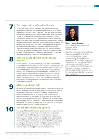 Put projects in a safe pair of hands
“If you look at LNG around the world, the logistics of getting a
skilled workforce to the site and keeping them there can be hugely
challenging and costly, notes Steenson. ”You don’t have that issue
with a floating facility built in a yard. For example at Asian ship yards,
25,000 to 35,000 people are coming into the yard daily. So all of
that logistics and infrastructure are already set up with productivity
being more predictable and safety performance established.”Several
shipyards have related capabilities in constructing oil FPSOs and LNG
tankers.The “design one, build many” philosophy may be applied
by shipyards that can develop a high level of expertise in FLNG.
The Prelude design is designed for rich gas, but features modules
that could be added or removed to suit other gas compositions and
increase liquefaction output. Other concepts than LNG FPSOs are
also being considered – semi-submersibles and spars.
Achieve peace of mind from security
worries
Certain areas of LNG development, such asWest Africa and the
Eastern Mediterranean, have security concerns. Onshore fields and
pipelines have frequently come under attack in parts ofWest Africa
and the Middle East in recent years. Placing the facility offshore
makes it less accessible to would-be attackers or saboteurs and
can be supplemented with other defensive measures such as
remote monitoring and barriers to make it difficult to scale the
vessel.That said, piracy is a known risk and still requires safety
precautions, including international cooperation in the case of the
Eastern Mediterranean.
Mitigate political risk5
Onshore LNG plants represent a huge sunk investment, making the
project developer vulnerable to a change of mind from the political
authorities – which can include tax increases, nationalization
or outright expropriation. In an extreme case, in which a host
government seeks to expropriate an asset, or in which security
conditions become intolerable, the FLNG plant can be sailed away,
saving at least some of the project’s value, and perhaps redeployed
elsewhere.This option is unlikely ever to be used, but its existence
does improve the owner’s bargaining position.
Access other financing options
Financing of floating LNG projects is still in its infancy and will require
greater experience from lending banks.With more corporations
seeking to enter the LNG game, previously the near-exclusive
preserve of the majors, innovative financing choices are becoming
more important. Smaller companies, in particular, may benefit from
other financing opportunities such as leasing the LNG vessel, taking
advantage of tax incentives or accessing concessionary or export
financing for shipping.The greater security offshore may make it
easier to access financing for more risky host countries.
Mary Hemmingsen
Partner, National Sector Leader, LNG,
Power and Utilities
KPMG in Canada
Mary Hemmingsen brings over 20 years
of experience as a North American
energy business leader in asset
management and related business
development.This includes leadership in
the development and delivery of policy,
strategy and initiatives for energy,
power, utilities and related infrastructure
businesses in a range of capacities in
both the public and private sector and
for major utilities and global energy and
asset managers.
7
8
9
10
5
See, for instance, ‘No paper chase:Transforming risk management at energy and natural resources companies’, KPMG (2014)
8Floating LNG: Revolution and evolution for the global industry?
© 2014 KPMG International Cooperative (“KPMG International”). KPMG International provides no client services and is a Swiss entity with which the independent member firms of the KPMG network are affiliated.
 