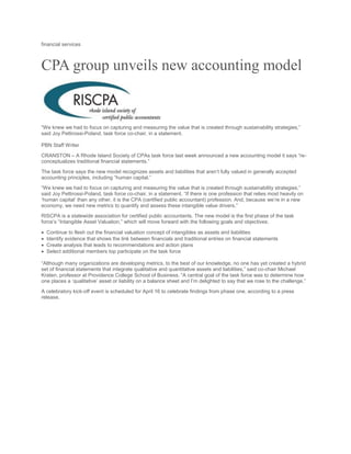 financial services
CPA group unveils new accounting model
“We knew we had to focus on capturing and measuring the value that is created through sustainability strategies,”
said Joy Pettirossi-Poland, task force co-chair, in a statement.
PBN Staff Writer
CRANSTON – A Rhode Island Society of CPAs task force last week announced a new accounting model it says “re-
conceptualizes traditional financial statements.”
The task force says the new model recognizes assets and liabilities that aren’t fully valued in generally accepted
accounting principles, including “human capital.”
“We knew we had to focus on capturing and measuring the value that is created through sustainability strategies,”
said Joy Pettirossi-Poland, task force co-chair, in a statement. “If there is one profession that relies most heavily on
‘human capital’ than any other, it is the CPA (certified public accountant) profession. And, because we’re in a new
economy, we need new metrics to quantify and assess these intangible value drivers.”
RISCPA is a statewide association for certified public accountants. The new model is the first phase of the task
force’s “Intangible Asset Valuation,” which will move forward with the following goals and objectives:
 Continue to flesh out the financial valuation concept of intangibles as assets and liabilities
 Identify evidence that shows the link between financials and traditional entries on financial statements
 Create analysis that leads to recommendations and action plans
 Select additional members top participate on the task force
“Although many organizations are developing metrics, to the best of our knowledge, no one has yet created a hybrid
set of financial statements that integrate qualitative and quantitative assets and liabilities,” said co-chair Michael
Kraten, professor at Providence College School of Business. “A central goal of the task force was to determine how
one places a ‘qualitative’ asset or liability on a balance sheet and I’m delighted to say that we rose to the challenge.”
A celebratory kick-off event is scheduled for April 16 to celebrate findings from phase one, according to a press
release.
 