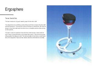 Ergosphere
Theme: Dental Clinic
The chair introduces a dynamic seated posture for the clinic staff
The assignment was to develop a product that would help to improve the clinic staff
working experience. This could be a piece of furniture or a dental tool. We chose to
design a chair that would make the dentist have a straighter posture while working
on their patients.
The seat is made of viscoelastic foam that forms after the body. Underneath the
seat is there a pillow filled with air and shaped like a donut. This gives the dynamic
sitting position like sitting on a ball. The seat and pillow of hold up by a metal frame
that can be adjusted in high and have wheels attached underneath for movability.
 