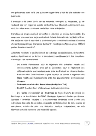 10
ces puissances plutôt qu’à une puissance royale hors d’état de faire exécuter ses
jugements.
L’arbitrage a été aussi utilisé par les minorités, ethniques ou religieuses, qui ne
voulaient pas voir régler les procès par les tribunaux établis et conformément à un
droit dont elles ne reconnaissent pas le bien fondé et la justice.
L’arbitrage va progressivement se bonifier et atteindre un niveau d’universalité. Du
coup, pour en assurer une large application à l'échelle internationale, les Nations Unies
ont adopté en 1958 à New York la Convention pour la reconnaissance et l'exécution
des sentences arbitrales étrangères. Sur les 191 membres des Nations unies, 144 font
parties de cette convention2.
A l’échelle mondiale, le développement de l’arbitrage est spectaculaire. D’importants
centres d’arbitrage ont vu le jour et administrent quotidiennement des procédures
d’arbitrage. Il en va notamment :
- Du Centre international pour le règlement des différends relatifs aux
investissements (CIRDI) créé par la Convention pour le Règlement des
différends relatifs aux investissements entre les Etats et les citoyens d’autres
Etats de 1965. Cette institution a pour vocation de faciliter le règlement des
litiges relatifs aux investissements entre les gouvernements et investisseurs
étrangers.
- De American Arbitration Association (AAA) (New York)
- De LCIA (London Court of International Arbitration) (Londres)
- Du Centre de Médiation et d’Arbitrage de Paris (CMAP). En dehors de
l’arbitrage et de la médiation, le CMAP développe également d’autres procédures,
appelées « nouvelles solutions ». Ces procédures novatrices visent à offrir aux
entreprises des outils de prévention du procès par l’intervention de tiers, neutres et
compétents, missionnés pour une évaluation juridique indépendante, un avis
technique amiable ou encore une décision d’urgence.
2 Etat en 2007 ; source CNUDCI (Commission des Nations Unies pour le droit commercial international)
 