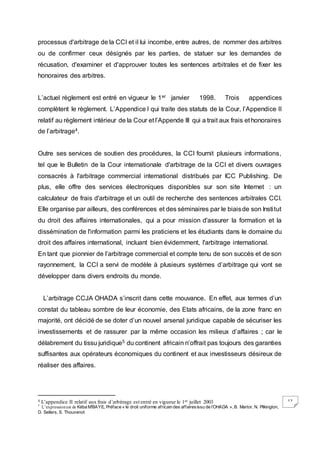 12
processus d'arbitrage de la CCI et il lui incombe, entre autres, de nommer des arbitres
ou de confirmer ceux désignés par les parties, de statuer sur les demandes de
récusation, d'examiner et d'approuver toutes les sentences arbitrales et de fixer les
honoraires des arbitres.
L’actuel règlement est entré en vigueur le 1er janvier 1998. Trois appendices
complètent le règlement. L’Appendice I qui traite des statuts de la Cour, l’Appendice II
relatif au règlement intérieur de la Cour et l’Appende III qui a trait aux frais et honoraires
de l’arbitrage4.
Outre ses services de soutien des procédures, la CCI fournit plusieurs informations,
tel que le Bulletin de la Cour internationale d'arbitrage de la CCI et divers ouvrages
consacrés à l'arbitrage commercial international distribués par ICC Publishing. De
plus, elle offre des services électroniques disponibles sur son site Internet : un
calculateur de frais d'arbitrage et un outil de recherche des sentences arbitrales CCI.
Elle organise par ailleurs, des conférences et des séminaires par le biaisde son Institut
du droit des affaires internationales, qui a pour mission d'assurer la formation et la
dissémination de l'information parmi les praticiens et les étudiants dans le domaine du
droit des affaires international, incluant bien évidemment, l'arbitrage international.
En tant que pionnier de l’arbitrage commercial et compte tenu de son succès et de son
rayonnement, la CCI a servi de modèle à plusieurs systèmes d’arbitrage qui vont se
développer dans divers endroits du monde.
L’arbitrage CCJA OHADA s’inscrit dans cette mouvance. En effet, aux termes d’un
constat du tableau sombre de leur économie, des Etats africains, de la zone franc en
majorité, ont décidé de se doter d’un nouvel arsenal juridique capable de sécuriser les
investissements et de rassurer par la même occasion les milieux d’affaires ; car le
délabrement du tissu juridique5 du continent africain n’offrait pas toujours des garanties
suffisantes aux opérateurs économiques du continent et aux investisseurs désireux de
réaliser des affaires.
4 L’appendice II relatif aux frais d’arbitrage est entré en vigueur le 1er juillet 2003
5
L’expressionest de Kéba M’BAYE, Préface « le droit uniforme africain des affairesissu de l’OHADA », B. Martor, N. Pilkington,
D. Sellers, S. Thouvenot
 