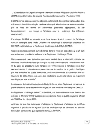 13
D’où la création de l’Organisation pour l’Harmonisation en Afrique du Droit des Affaires
(OHADA) dont le traité a été signé à Port-Louis (Ile Maurice) le 17 octobre 1993.
L’OHADA s’est assignée comme objectifs, notamment de doter les Etats parties d’un
même droit des affaires simple, moderne et adapté à la situation de leurs économies,
par la mise en œuvre de procédures judiciaires appropriées, et par
l’encouragement au recours à l’arbitrage pour le règlement des différends
contractuels6.
L’arbitrage OHADA se présente sous deux formes: le droit commun de l’arbitrage
OHADA consigné dans l’Acte Uniforme sur l’arbitrage et l’arbitrage spécifique de
l’OHADA matérialisé par le Règlement d’arbitrage de la CCJA-OHADA.
Ces deux sources prennent leur substance dans le Traité en ses articles 2 et 21 à 26
respectivement pour l’Acte uniforme et le Règlement d’arbitrage CCJA.
Mais auparavant, une législation sommaire existait dans le dispositif judiciaire de
certaines colonies françaises qui n’ont pas poussé l’audace jusqu’à l’extension du livre
III du Code de procédure civile française de 1806 consacré à l’arbitrage dans leur
normes internes. Il n’en demeure pas moins que la question de la gestion des litiges
par voie arbitrale s’est posée à certaines juridictions nationales et notamment la Cour
Suprême de Côte d’Ivoire qui après des hésitations a admis la validité du règlement
des litiges par voie arbitrale7.
La signature du traité et l’adoption de l’Acte Uniforme et du Règlement consacrent la
pleine effectivité de la résolution des litiges par voie arbitrale dans l’espace OHADA.
Le Règlement d’arbitrage de la CCJA-OHADA, une des matières de notre étude a été
adoptée le 11 mars 1999 à Ouagadougou au Burkina Faso et publié au Journal officiel
de l’OHADA du 15 mai 1999.
A l’instar de tous les règlements d’arbitrage, le Règlement d’arbitrage de la CCJA
organise la procédure en vigueur pour les arbitrages qui se déroulent au sein de
l’institution permanente que représente la CCJA-OHADA.
6
Article 1er
du Traité de l’OHADA
7 Cour suprême, arrêt du 29 avril 1986 ; aff. Talal/Omaïs
 