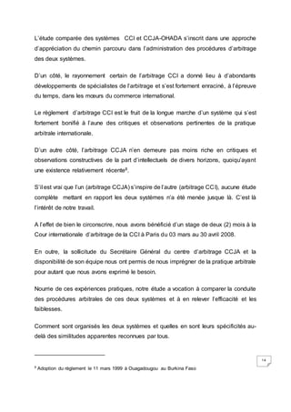 14
L’étude comparée des systèmes CCI et CCJA-OHADA s’inscrit dans une approche
d’appréciation du chemin parcouru dans l’administration des procédures d’arbitrage
des deux systèmes.
D’un côté, le rayonnement certain de l’arbitrage CCI a donné lieu à d’abondants
développements de spécialistes de l’arbitrage et s’est fortement enraciné, à l’épreuve
du temps, dans les mœurs du commerce international.
Le règlement d’arbitrage CCI est le fruit de la longue marche d’un système qui s’est
fortement bonifié à l’aune des critiques et observations pertinentes de la pratique
arbitrale internationale.
D’un autre côté, l’arbitrage CCJA n’en demeure pas moins riche en critiques et
observations constructives de la part d’intellectuels de divers horizons, quoiqu’ayant
une existence relativement récente8.
S’il est vrai que l’un (arbitrage CCJA) s’inspire de l’autre (arbitrage CCI), aucune étude
complète mettant en rapport les deux systèmes n’a été menée jusque là. C’est là
l’intérêt de notre travail.
A l’effet de bien le circonscrire, nous avons bénéficié d’un stage de deux (2) mois à la
Cour internationale d’arbitrage de la CCI à Paris du 03 mars au 30 avril 2008.
En outre, la sollicitude du Secrétaire Général du centre d’arbitrage CCJA et la
disponibilité de son équipe nous ont permis de nous imprégner de la pratique arbitrale
pour autant que nous avons exprimé le besoin.
Nourrie de ces expériences pratiques, notre étude a vocation à comparer la conduite
des procédures arbitrales de ces deux systèmes et à en relever l’efficacité et les
faiblesses.
Comment sont organisés les deux systèmes et quelles en sont leurs spécificités au-
delà des similitudes apparentes reconnues par tous.
8
Adoption du règlement le 11 mars 1999 à Ouagadougou au Burkina Faso
 