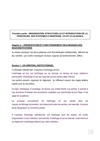 16
Première partie : ORGANISATION STRUCTURELLE ET INTRODUCTION DE LA
PROCEDURE DES SYSTEMES D’ARBITRAGE CCI ET CCJA-OHADA
Chapitre I : PRESENTATION ET FONCTIONNEMENT DES ORGANES DES
DEUX INSTITUTIONS
Au niveau structurel, les deux systèmes sont des arbitrages institutionnels, élément de
leur identité ; par contre l’envergure de leurs organes de fonctionnement diffère.
Section 1 : UN ARBITRAL INSTITUTIONNEL
L’arbitrage institutionnel s’oppose à l’arbitrage ad hoc.
L'arbitrage ad hoc est l'arbitrage qui se déroule en dehors de toute institution
permanente d'arbitrage et qui est organisé par les parties elles-mêmes.
Les parties peuvent organiser le règlement du différend suivant des règles taillées
exprès pour le cas précis.
Ce type d'arbitrage a l’avantage de laisser une totale liberté aux parties. Il permet à
ces dernières d'adopter des procédures adaptées aux spécificités de leur litige. Il est
gage de souplesse.
Le principal inconvénient de l'arbitrage ad hoc réside dans les
risques de blocage qu'entraîne tout désaccord entre les parties, par exemple, à propos
de la désignation du troisième arbitre.
A l’opposé, l'arbitrage institutionnel est l'arbitrage dont les parties ont confié
l'organisation à une institution permanente d'arbitrage et qui se déroule conformément
au règlement d'arbitrage élaboré par cette institution.
 