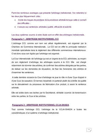 17
Parmi les nombreux avantages que présente l'arbitrage institutionnel, l'on retiendra ici
les deux plus fréquemment cités :
 il évite les risques de paralysie de la procédure arbitrale lorsque celle-ci connaît
des difficultés ;
 il assure aux sentences arbitrales qualité, efficacité et autorité.
Les deux systèmes soumis à notre étude sont en effet des arbitrages institutionnels.
Paragraphe 1 : ARBITRAGE INSTITUTIONNEL CCI
L’arbitrage CCI, comme son nom est utilisé régulièrement, est organisé par la
Chambre de Commerce Internationale. La CCI est en effet la principale institution
mondiale spécialisée dans le règlement des différends commerciaux internationaux.
C’est donc sous son égide que l’arbitrage est organisé.
La Cour internationale de l’arbitrage qui est un organe de la CCI, administre, au moyen
de son règlement d’arbitrage, les arbitrages soumis à la CCI. Elle est chargé
notamment de nommer des arbitres, de confirmer des arbitres désignés par les parties,
de statuer sur les demandes de récusation, de fixer les honoraires des arbitres et
d’examiner les sentences.
A cette dernière occasion la Cour d'arbitrage ne joue le rôle ni d'une Cour d'appel ni
d'une Cour de cassation. En termes industriels on parlerait plutôt de contrôle de qualité
sur le déroulement du processus de fabrication d'un produit, à savoir la sentence
arbitrale.
Elle est aidée dans ces taches par le Secrétariat, véritable courroie de transmission
entre les parties, la Cour et les arbitres.
Paragraphe 2 : ARBITRAGE INSTITUTIONNEL CCJA-OHADA
Tout comme l’arbitrage CCI, l’arbitrage de la CCJA-OHADA a toutes les
caractéristiques d’un système d’arbitrage institutionnel.
 